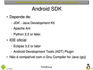 Desenvolvendo aplicações em Java para o Google Android


                          Android SDK
●   Depende de:
      –    JDK ­ Java Development Kit
      –    Apache Ant
      –    Python 2.2 or later. 
●   IDE oficial
      –    Eclipse 3.2 or later
      –    Android Development Tools (ADT) Plugin
●   Não é compatível com o Gnu Compiler for Java (gcj)

                                  Tchelinux
12/11/08                                                             44
 