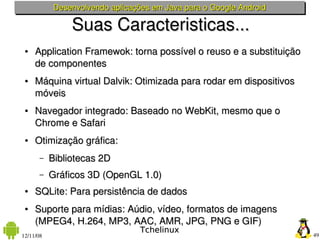 Desenvolvendo aplicações em Java para o Google Android

                Suas Caracteristicas...
 ●   Application Framewok: torna possível o reuso e a substituição 
     de componentes
 ●   Máquina virtual Dalvik: Otimizada para rodar em dispositivos 
     móveis
 ●   Navegador integrado: Baseado no WebKit, mesmo que o  
     Chrome e Safari
 ●   Otimização gráfica: 
       –   Bibliotecas 2D
       –   Gráficos 3D (OpenGL 1.0)
 ●   SQLite: Para persistência de dados
 ●   Suporte para mídias: Aúdio, vídeo, formatos de imagens 
     (MPEG4, H.264, MP3, AAC, AMR, JPG, PNG e GIF)
                                  Tchelinux
12/11/08                                                              49
 