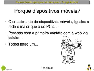 Desenvolvendo aplicações em Java para o Google Android



           Porque dispositivos móveis?
●   O crescimento de dispositivos móveis, ligados a 
    rede é maior que o de PC's...
●   Pessoas com o primeiro contato com a web via 
    celular...
●   Todos terão um...




                                 Tchelinux
12/11/08                                                            5
 