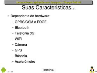 Desenvolvendo aplicações em Java para o Google Android

                  Suas Caracteristicas...
 ●   Dependente do hardware:
       –   GPRS/GSM e EDGE
       –   Bluetooth
       –   Telefonia 3G
       –   WiFi
       –   Câmera
       –   GPS
       –   Bússola
       –   Acelerômetro

                                 Tchelinux
12/11/08                                                            50
 