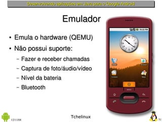 Desenvolvendo aplicações em Java para o Google Android



                            Emulador
●   Emula o hardware (QEMU)
●   Não possui suporte:
    –   Fazer e receber chamadas
    –   Captura de foto/áudio/vídeo
    –   Nível da bateria
    –   Bluetooth




                                 Tchelinux
12/11/08                                                            51
 