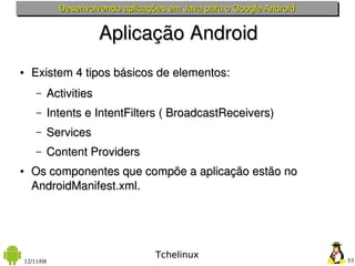 Desenvolvendo aplicações em Java para o Google Android


                         Aplicação Android
●     Existem 4 tipos básicos de elementos:
        –   Activities
        –   Intents e IntentFilters ( BroadcastReceivers)
        –   Services
        –   Content Providers
●     Os componentes que compõe a aplicação estão no 
      AndroidManifest.xml.




                                     Tchelinux
    12/11/08                                                            53
 