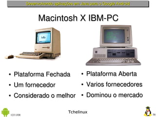 Desenvolvendo aplicações em Java para o Google Android



                 Macintosh X IBM­PC




●   Plataforma Fechada                 ●   Plataforma Aberta
●   Um fornecedor                      ●   Varios fornecedores
●   Considerado o melhor               ●   Dominou o mercado

                                 Tchelinux
12/11/08                                                            58
 