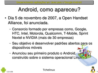 Desenvolvendo aplicações em Java para o Google Android


                Android, como apareceu?
●    Dia 5 de novembro de 2007, a Open Handset 
     Alliance, foi anunciada.
       –   Consorcio formado por empresas como, Google, 
           HTC, Intel, Motorola, Qualcomm, T­Mobile, Sprint 
           Nextel e NVIDIA (mais de 30 empresas)
       –   Seu objetivo é desenvolver padrões abertos para os 
           dispositivos móveis
       –   Anunciou seu primeiro produto o Android, 
           construído sobre o sistema operacional Linux


                                     Tchelinux
    12/11/08                                                            6
 
