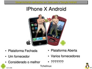 Desenvolvendo aplicações em Java para o Google Android


                    IPhone X Android




●   Plataforma Fechada                 ●   Plataforma Aberta
●   Um fornecedor                      ●   Varios fornecedores
●   Considerado o melhor               ●   ???????
                                 Tchelinux
12/11/08                                                            60
 