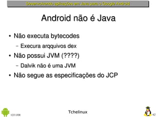 Desenvolvendo aplicações em Java para o Google Android



                  Android não é Java
●   Não executa bytecodes
    –   Execura arqquivos dex
●   Não possui JVM (????)
    –   Dalvik não é uma JVM
●   Não segue as especificações do JCP




                                 Tchelinux
12/11/08                                                            62
 