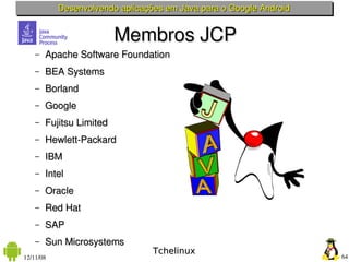 Desenvolvendo aplicações em Java para o Google Android


                          Membros JCP
    –   Apache Software Foundation
    –   BEA Systems
    –   Borland
    –   Google
    –   Fujitsu Limited
    –   Hewlett­Packard
    –   IBM
    –   Intel
    –   Oracle
    –   Red Hat
    –   SAP
    –   Sun Microsystems
                                 Tchelinux
12/11/08                                                            64
 
