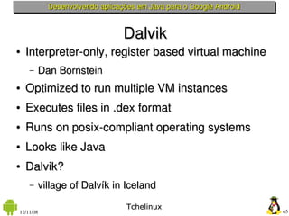 Desenvolvendo aplicações em Java para o Google Android



                                Dalvik
●   Interpreter­only, register based virtual machine
    –   Dan Bornstein
●   Optimized to run multiple VM instances
●   Executes files in .dex format
●   Runs on posix­compliant operating systems
●   Looks like Java
●   Dalvik?
    –   village of Dalvík in Iceland

                                 Tchelinux
12/11/08                                                            65
 