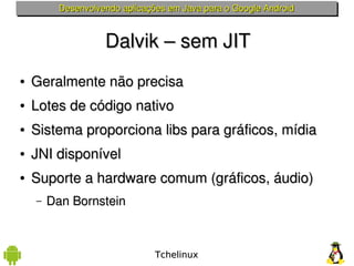 Desenvolvendo aplicações em Java para o Google Android



                    Dalvik – sem JIT
●   Geralmente não precisa
●   Lotes de código nativo
●   Sistema proporciona libs para gráficos, mídia
●   JNI disponível
●   Suporte a hardware comum (gráficos, áudio)
    –   Dan Bornstein



                                Tchelinux
 