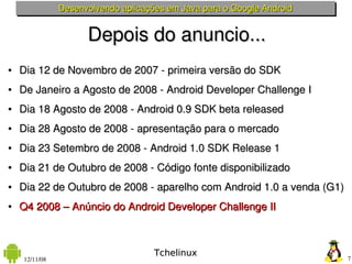 Desenvolvendo aplicações em Java para o Google Android


                     Depois do anuncio...
●   Dia 12 de Novembro de 2007 ­ primeira versão do SDK
●   De Janeiro a Agosto de 2008 ­ Android Developer Challenge I
●   Dia 18 Agosto de 2008 ­ Android 0.9 SDK beta released
●   Dia 28 Agosto de 2008 ­ apresentação para o mercado
●   Dia 23 Setembro de 2008 ­ Android 1.0 SDK Release 1 
●   Dia 21 de Outubro de 2008 ­ Código fonte disponibilizado 
●   Dia 22 de Outubro de 2008 ­ aparelho com Android 1.0 a venda (G1)
●   Q4 2008 – Anúncio do Android Developer Challenge II



                                     Tchelinux
    12/11/08                                                            7
 
