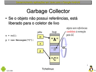 Desenvolvendo aplicações em Java para o Google Android



                   Garbage Collector
●   Se o objeto não possui referências, está 
    liberado para o coletor de lixo




                                 Tchelinux
12/11/08                                                            71
 