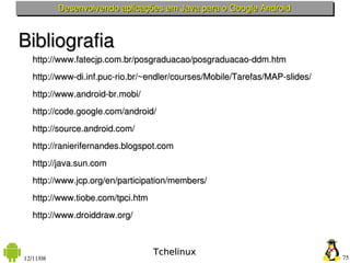 Desenvolvendo aplicações em Java para o Google Android



Bibliografia
✔ http://www.fatecjp.com.br/posgraduacao/posgraduacao­ddm.htm
✔ http://www­di.inf.puc­rio.br/~endler/courses/Mobile/Tarefas/MAP­slides/
✔ http://www.android­br.mobi/
✔ http://code.google.com/android/
✔ http://source.android.com/
✔ http://ranierifernandes.blogspot.com
✔ http://java.sun.com
✔ http://www.jcp.org/en/participation/members/
✔ http://www.tiobe.com/tpci.htm
✔ http://www.droiddraw.org/
✔

                                  Tchelinux
12/11/08                                                                    75
 