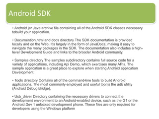 • Android.jar Java archive file containing all of the Android SDK classes necessary
tobuild your application.
• Documention.html and docs directory The SDK documentation is provided
locally and on the Web. It's largely in the form of JavaDocs, making it easy to
navigate the many packages in the SDK. The documentation also includes a high-
level Development Guide and links to the broader Android community.
• Samples directory The samples subdirectory contains full source code for a
variety of applications, including Api Demo, which exercises many APIs. The
sample application is a great place to explore when starting Android application
Development.
• Tools directory Contains all of the command-line tools to build Android
applications. The most commonly employed and useful tool is the adb utility
(Android Debug Bridge).
• Usb_driver Directory containing the necessary drivers to connect the
development environment to an Android-enabled device, such as the G1 or the
Android Dev 1 unlocked development phone. These files are only required for
developers using the Windows platform
 