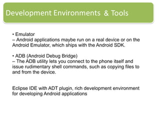 • Emulator
– Android applications maybe run on a real device or on the
Android Emulator, which ships with the Android SDK.
• ADB (Android Debug Bridge)
– The ADB utility lets you connect to the phone itself and
issue rudimentary shell commands, such as copying files to
and from the device.
Eclipse IDE with ADT plugin, rich development environment
for developing Android applications
 