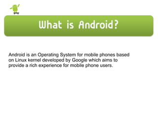 Android is an Operating System for mobile phones based
on Linux kernel developed by Google which aims to
provide a rich experience for mobile phone users.
 