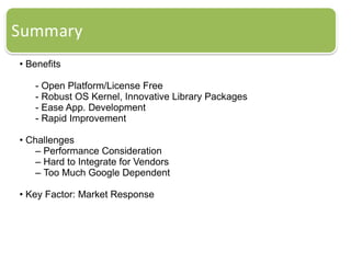 • Benefits
- Open Platform/License Free
- Robust OS Kernel, Innovative Library Packages
- Ease App. Development
- Rapid Improvement
• Challenges
– Performance Consideration
– Hard to Integrate for Vendors
– Too Much Google Dependent
• Key Factor: Market Response
 