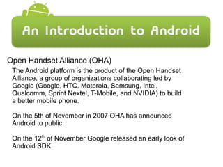 Open Handset Alliance (OHA)
The Android platform is the product of the Open Handset
Alliance, a group of organizations collaborating led by
Google (Google, HTC, Motorola, Samsung, Intel,
Qualcomm, Sprint Nextel, T-Mobile, and NVIDIA) to build
a better mobile phone.
On the 5th of November in 2007 OHA has announced
Android to public.
On the 12th
of November Google released an early look of
Android SDK
 