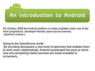 On October 2008 the Android platform is made available under one of the
most progressive, developer-friendly open-source licenses
(Apache License ).
Going to the OpenSource world.
By providing developers a new level of openness that enables them
to work more collaboratively, Android accelerated the pace at which
new and compelling mobile services are made available to
consumers.
 