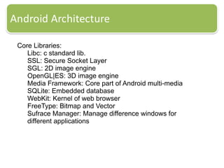 Core Libraries:
Libc: c standard lib.
SSL: Secure Socket Layer
SGL: 2D image engine
OpenGL|ES: 3D image engine
Media Framework: Core part of Android multi-media
SQLite: Embedded database
WebKit: Kernel of web browser
FreeType: Bitmap and Vector
Sufrace Manager: Manage difference windows for
different applications
 