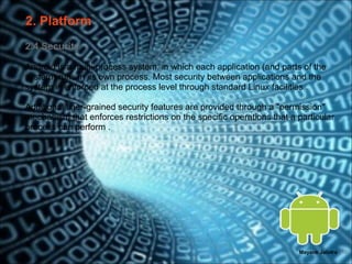 2. Platform
2.4 Security

Android is a multi-process system, in which each application (and parts of the
system) runs in its own process. Most security between applications and the
system is enforced at the process level through standard Linux facilities .

Additional finer-grained security features are provided through a "permission"
mechanism that enforces restrictions on the specific operations that a particular
process can perform .




                                                                       Mayank Jalotra | 10
 