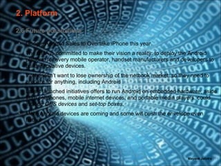 2. Platform

2.6 Future possibilities

•   Google Android Sales to Overtake iPhone this year.
•   The OHA is committed to make their vision a reality: to deploy the Android
    platform for every mobile operator, handset manufacturers and developers to
    build innovative devices.
•   Intel doesn’t want to lose ownership of the netbook market, so they need to
    prepare for anything, including Android .
•   Latest launched initiatives offers to run Android on embedded hardware, aside
    from cellphones, mobile internet devices, and portable media players, could
    include GPS devices and set-top boxes.
•   More Android devices are coming and some will push the envelope even
    further




                                                                      Mayank Jalotra | 11
 