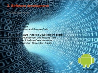 3. Software development
3.2 IDE and Tools
Android SDK
 • Class Library
 • Developer Tools
 • System Images
 • Documentation and Sample Code

Eclipse IDE + ADT (Android Development Tools)
 • Reduces Development and Testing Time
 • Makes User Interface-Creation easier
 • Makes Application Description Easier




                                                Mayank Jalotra | 13
 