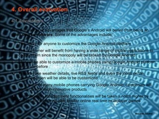 4. Overall evaluation
4.1 Advantages

There are a lots of advantages that Google’s Android will derive from being an
open source software. Some of the advantages include:

 •   The ability for anyone to customize the Google Android platform
 •   The consumer will benefit from having a wide range of mobile applications to
     choose from since the monopoly will be broken by Google Android
 •   Men will be able to customize a mobile phones using Google Android platform
     like never before
 •   Features like weather details, live RSS feeds and even the icons on the
     opening screen will be able to be customized
 •   As a result of many mobile phones carrying Google Android, companies will
     come up with such innovative products
 •   In addition the entertainment functionalities will be taken a notch higher by
     Google Android being able to offer online real time multiplayer games


                                                                          Mayank Jalotra | 15
 