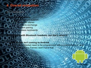 4. Overall evaluation
4.2 Limitations

Bluetooth limitations
   o Android doesn't support:
        Bluetooth stereo
        Contacts exchange
        Modem pairing
        Wireless keyboards

But it'll work with Bluetooth headsets, but that's about it


Firefox Mobile isn't coming to Android
Apps in Android Market need to be programmed with a custom form of Java
   → Mozilla and the Fennec won't have that




                                                                 Mayank Jalotra | 16
 