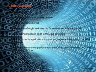 1. Introduction
What is Android?
•   An operating system for mobile devices

•   Based on the Linux kernel

•   Developed by Google and later the Open Handset Alliance (OHA)

•   Allows writing managed code in the Java language

•   Possibility to write applications in other languages and compiling it to ARM
    native code

•   Unveiling of the Android platform was announced on 5 November 2007 with
    the founding of OHA




                                                                        Mayank Jalotra | 3
 