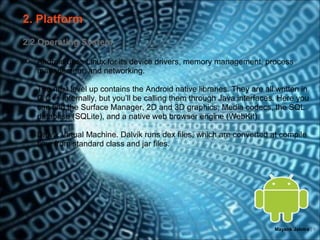 2. Platform
2.2 Operating System

•   Android uses Linux for its device drivers, memory management, process
    management, and networking.

•   The next level up contains the Android native libraries. They are all written in
    C/C++ internally, but you’ll be calling them through Java interfaces. Here you
    can find the Surface Manager, 2D and 3D graphics, Media codecs, the SQL
    database (SQLite), and a native web browser engine (WebKit).

•   Dalvik Virtual Machine. Dalvik runs dex files, which are converted at compile
    time from standard class and jar files.




                                                                         Mayank Jalotra | 8
 