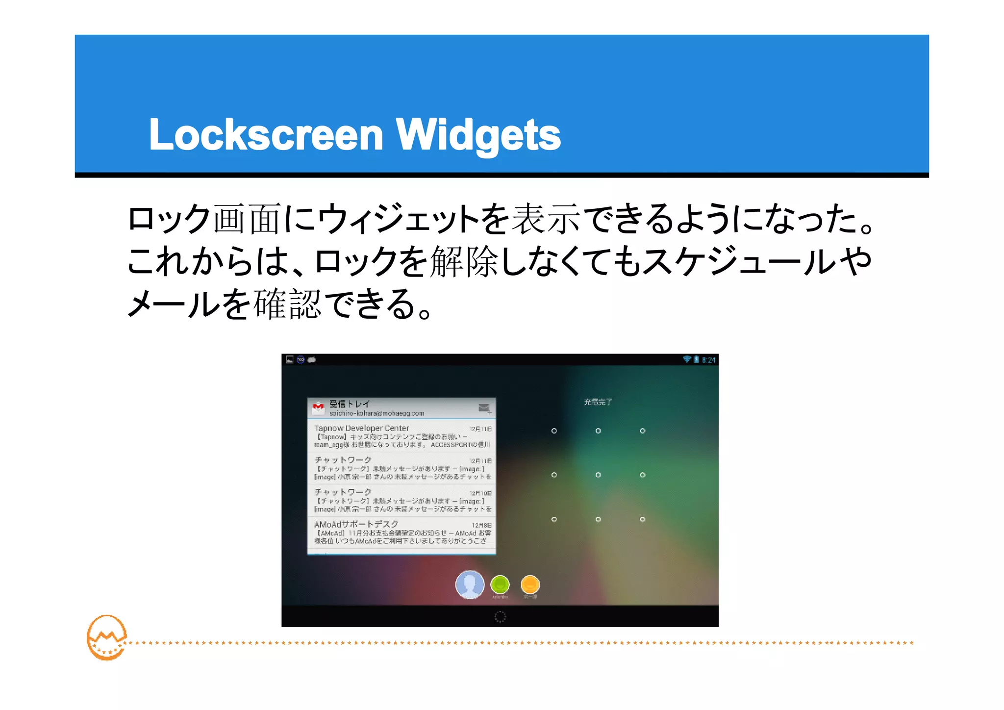 Lockscreen Widgets
ロック画面にウィジェットを表示できるようになった。
これからは、ロックを解除しなくてもスケジュールや
メールを確認できる。
 