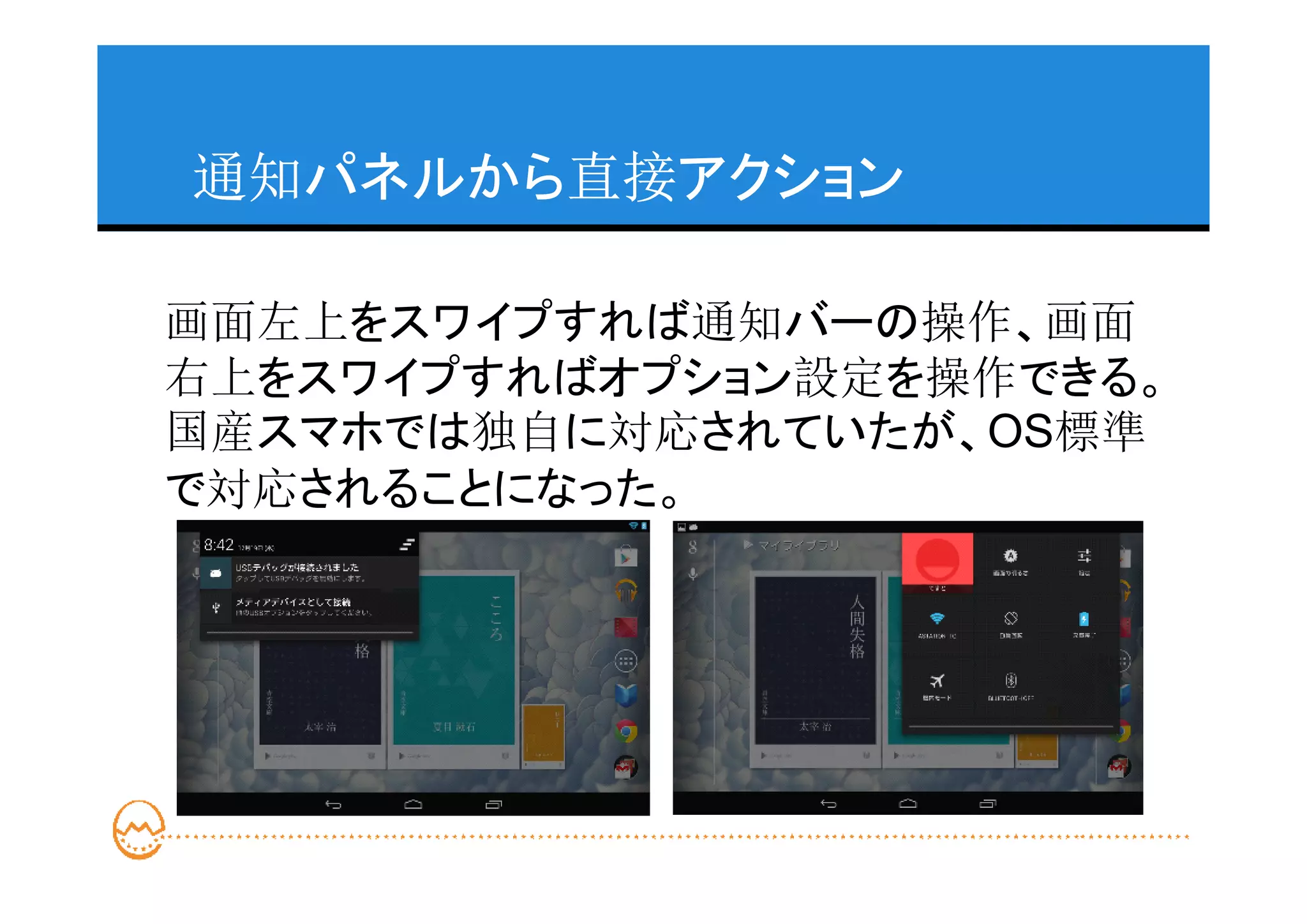 通知パネルから直接アクション

画面左上をスワイプすれば通知バーの操作、画面
右上をスワイプすればオプション設定を操作できる。
国産スマホでは独自に対応されていたが、OS標準
で対応されることになった。
 