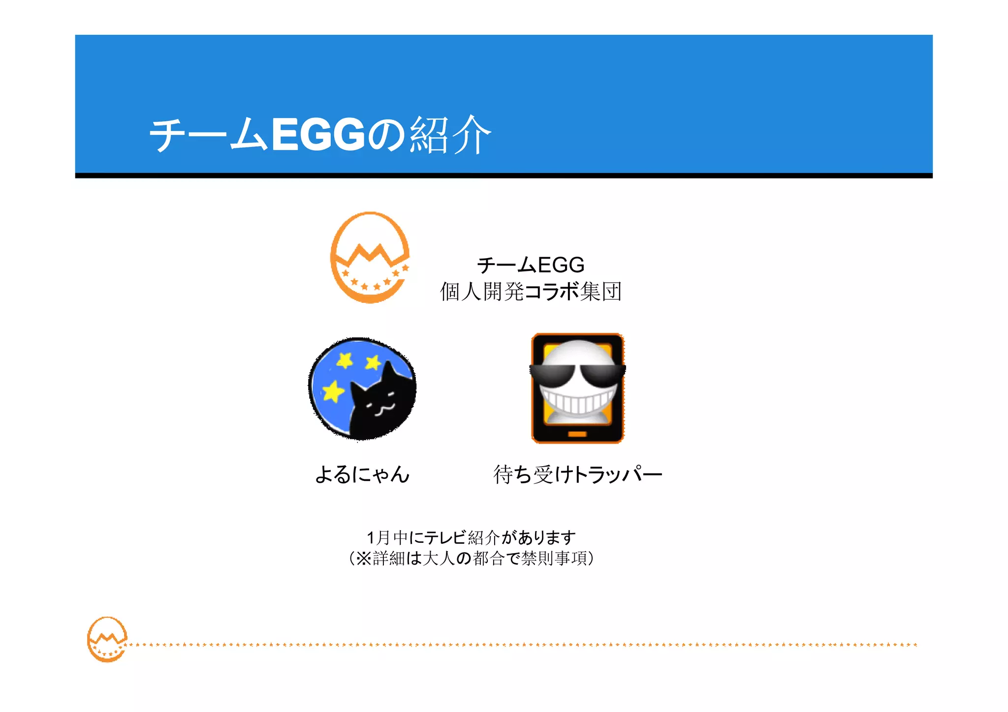 チームEGG
   EGG
   EGGの紹介

              チームEGG
            個人開発コラボ集団




    よるにゃん     待ち受けトラッパー

       1月中にテレビ紹介があります
     （※詳細は大人の都合で禁則事項）
 