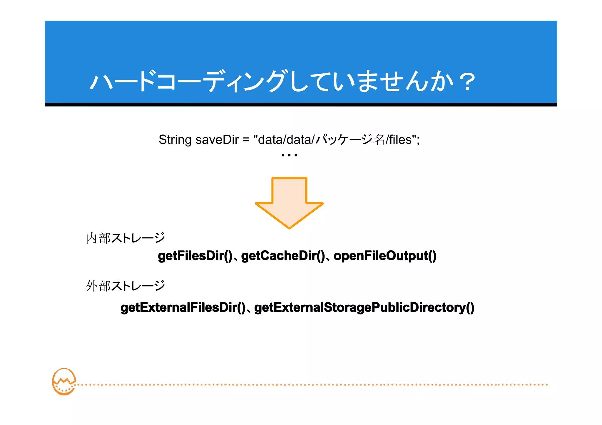 ハードコーディングしていませんか？

          String saveDir = "data/data/パッケージ名/files";
                                ・・・




内部ストレージ
      getFilesDir() getCacheDir() openFileOutput()
      getFilesDir()、getCacheDir()
                    getCacheDir()、openFileOutput()

外部ストレージ
    getExternalFilesDir() getExternalStoragePublicDirectory()
    getExternalFilesDir()、getExternalStoragePublicDirectory()
 