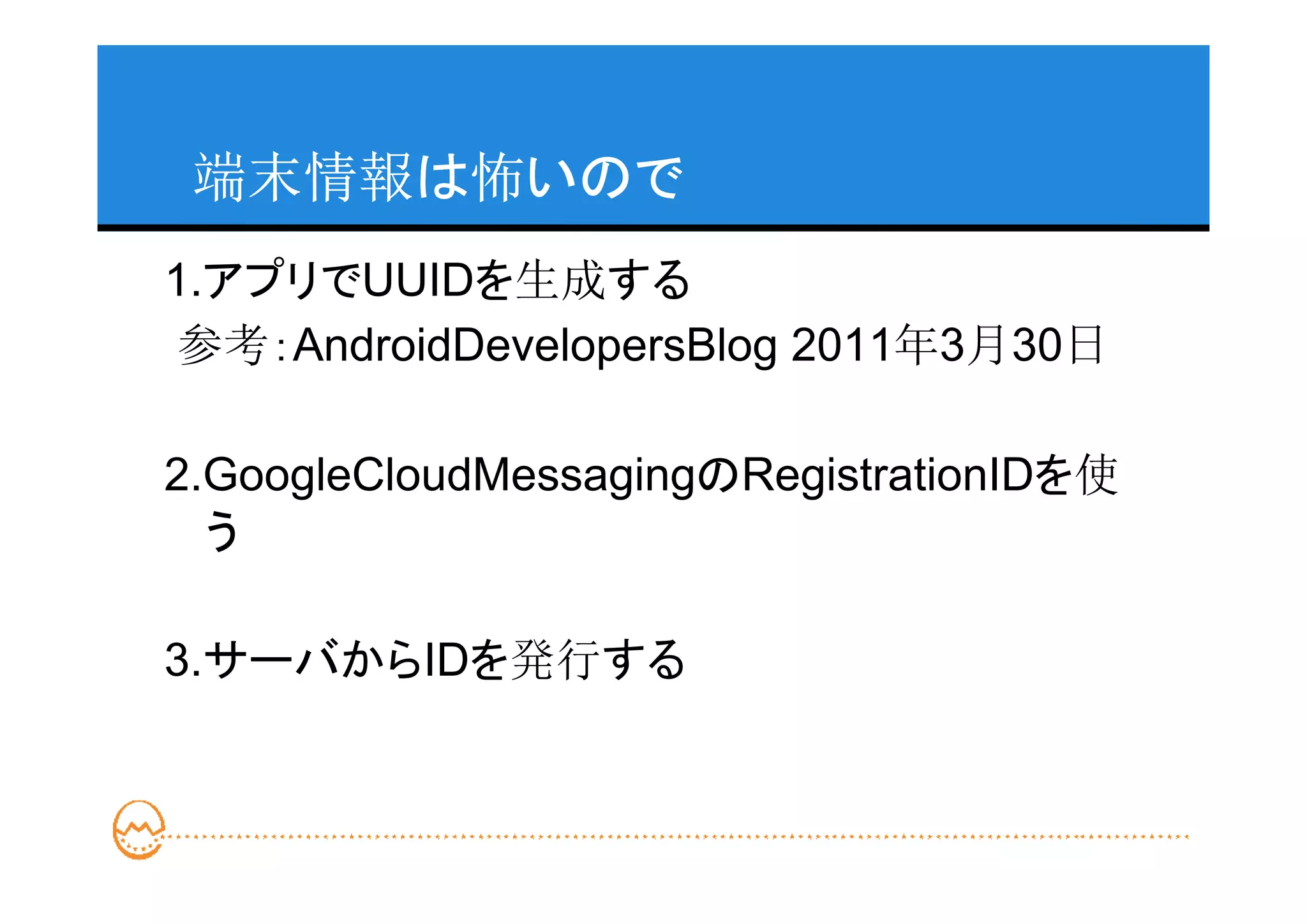 端末情報は怖いので
1.アプリでUUIDを生成する
参考：AndroidDevelopersBlog 2011年3月30日

2.GoogleCloudMessagingのRegistrationIDを使
  う

3.サーバからIDを発行する
 