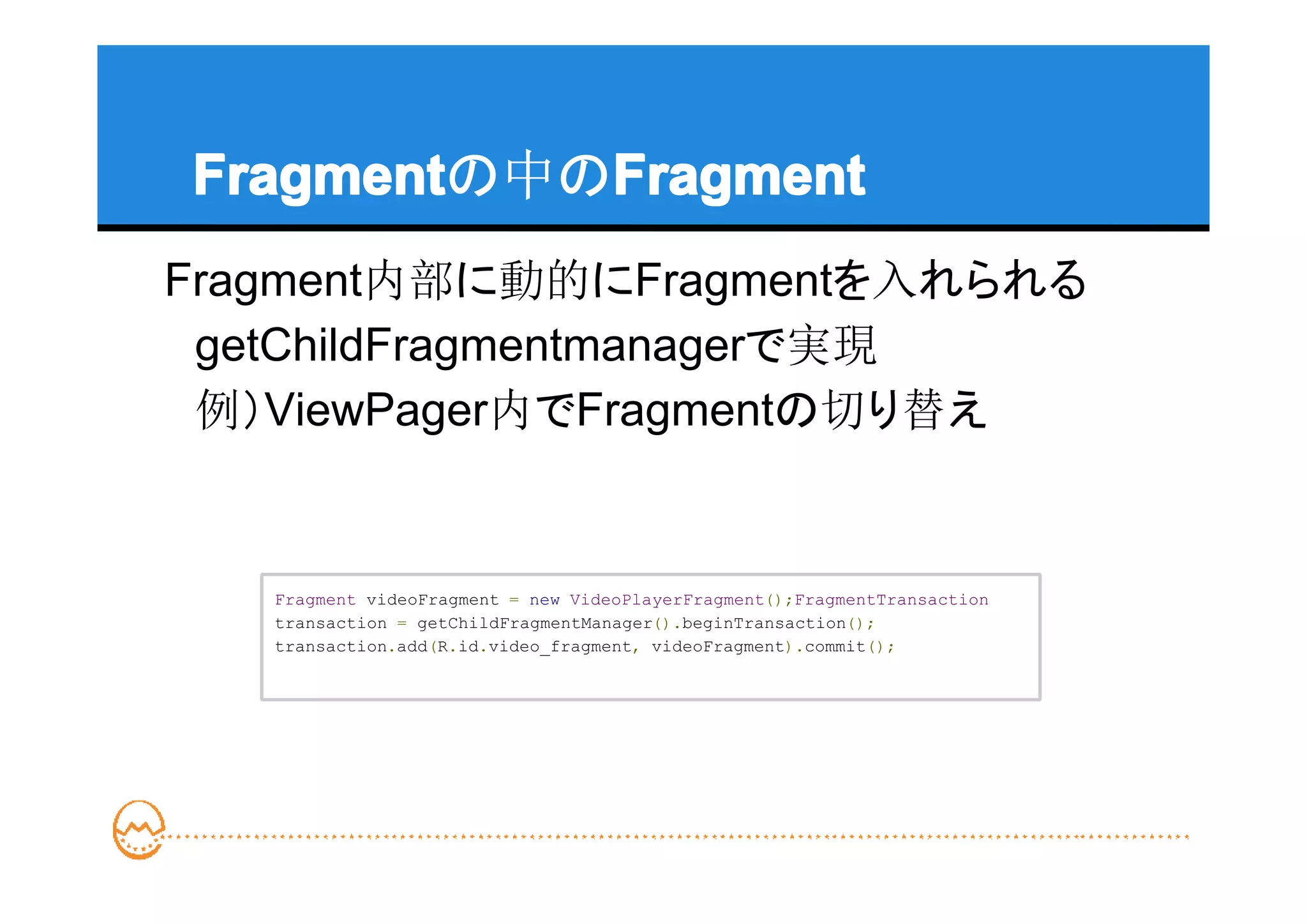 Fragment   Fragment
Fragmentの中のFragment
Fragment内部に動的にFragmentを入れられる
　getChildFragmentmanagerで実現
　例）ViewPager内でFragmentの切り替え


   Fragment videoFragment = new VideoPlayerFragment();FragmentTransaction
   transaction = getChildFragmentManager().beginTransaction();
   transaction.add(R.id.video_fragment, videoFragment).commit();
 