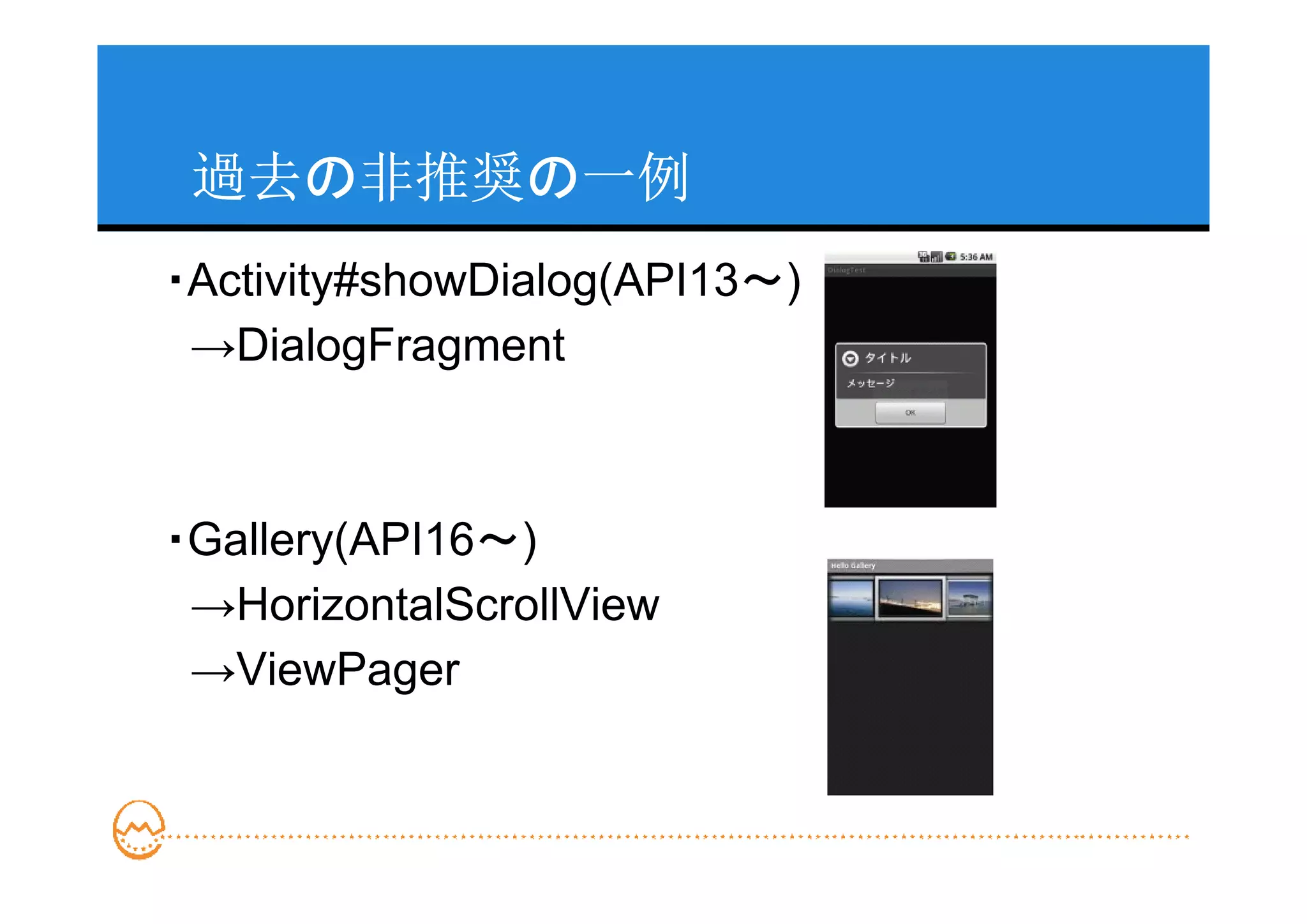 過去の非推奨の一例
・Activity#showDialog(API13～)
 →DialogFragment



・Gallery(API16～)
 →HorizontalScrollView
 →ViewPager
 
