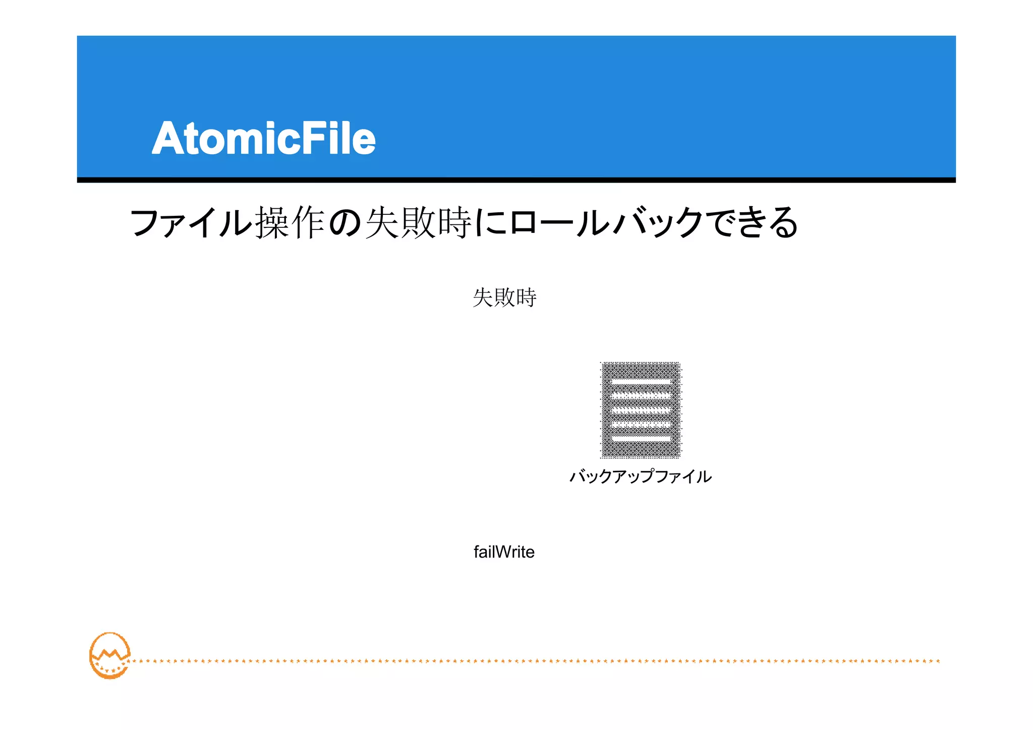 AtomicFile
ファイル操作の失敗時にロールバックできる
             失敗時




                         バックアップファイル



             failWrite
 