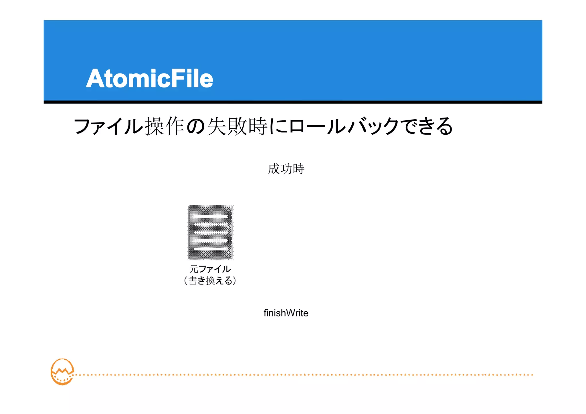 AtomicFile
ファイル操作の失敗時にロールバックできる
                 成功時




        元ファイル
       （書き換える）


                 finishWrite
 