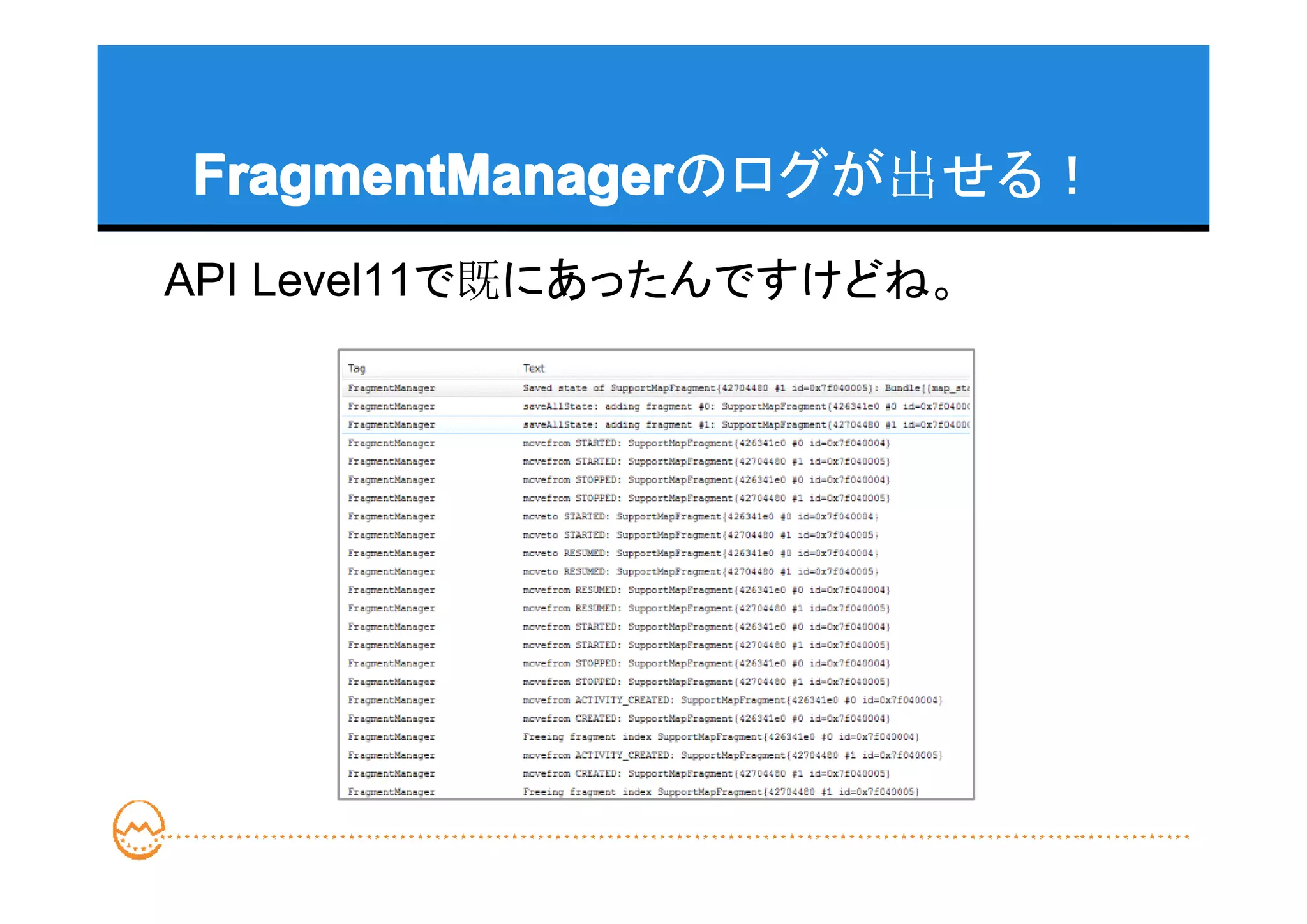FragmentManager
FragmentManagerのログが出せる！
API Level11で既にあったんですけどね。
 