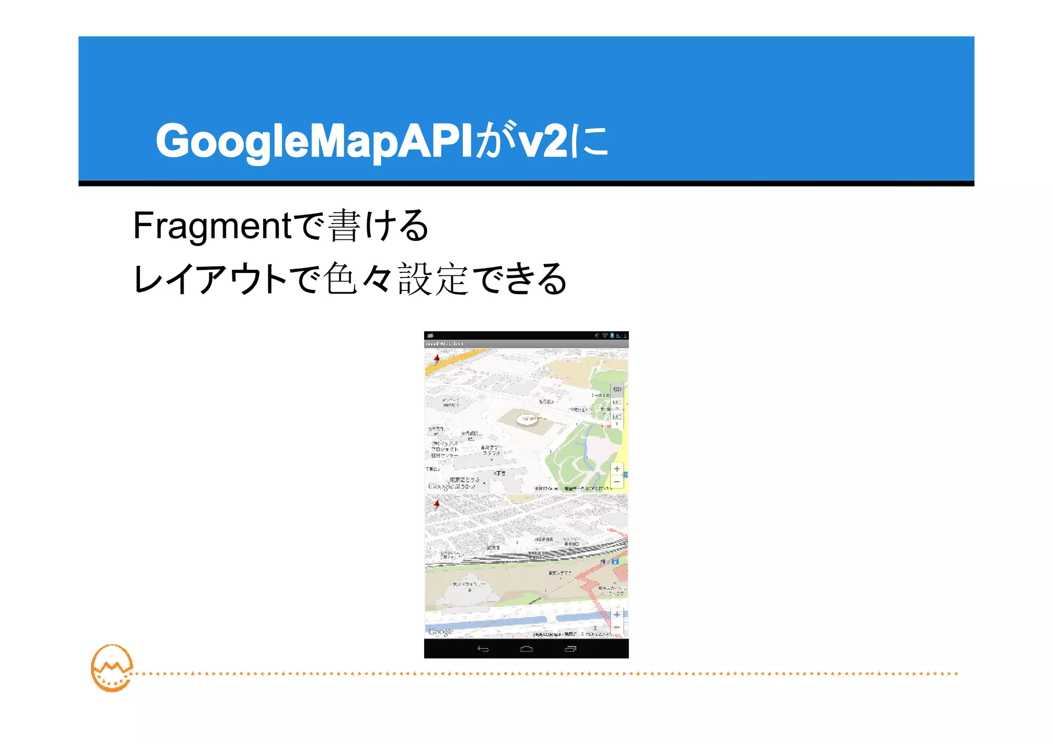 GoogleMapAPI v2
GoogleMapAPIがv2
             v2に
Fragmentで書ける
レイアウトで色々設定できる
 