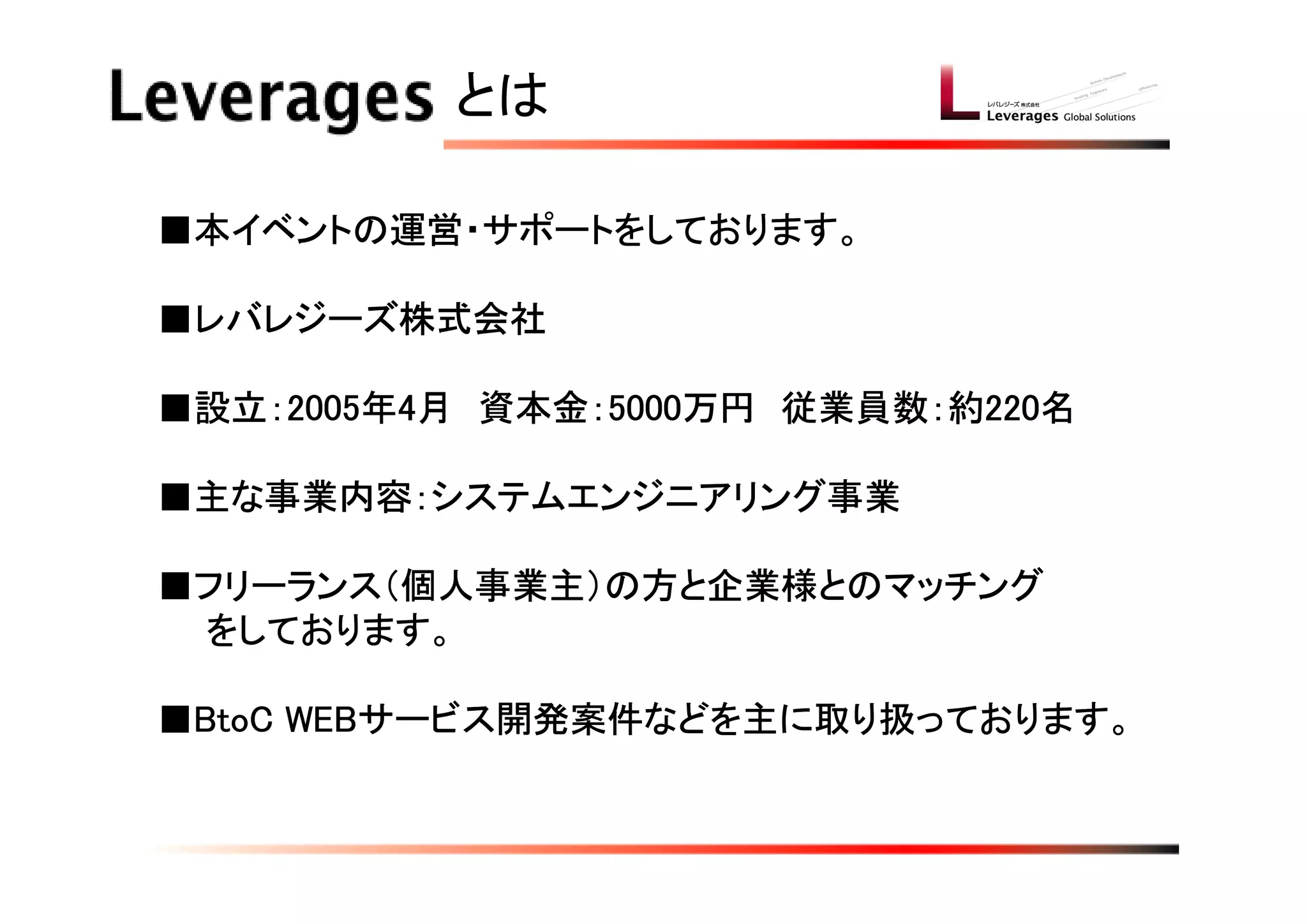 とは

■本イベントの運営・サポートをしております。

■レバレジーズ株式会社

■設立：2005年4月　資本金：5000万円　従業員数：約220名

■主な事業内容：システムエンジニアリング事業

■フリーランス（個人事業主）の方と企業様とのマッチング
　　をしております。

■BtoC WEBサービス開発案件などを主に取り扱っております。
 