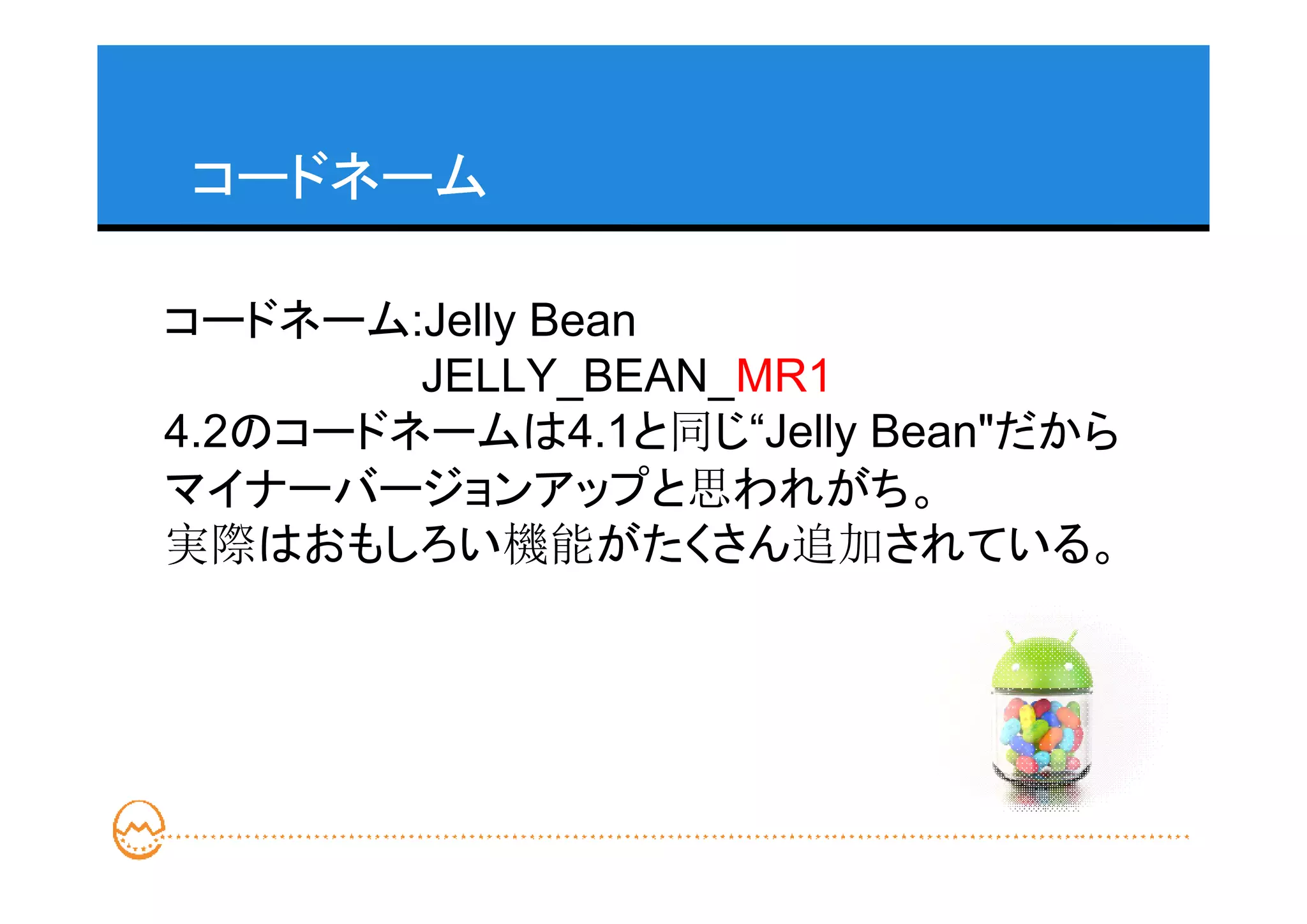 コードネーム

コードネーム:Jelly Bean
        JELLY_BEAN_MR1
4.2のコードネームは4.1と同じ“Jelly Bean"だから
マイナーバージョンアップと思われがち。
実際はおもしろい機能がたくさん追加されている。
 