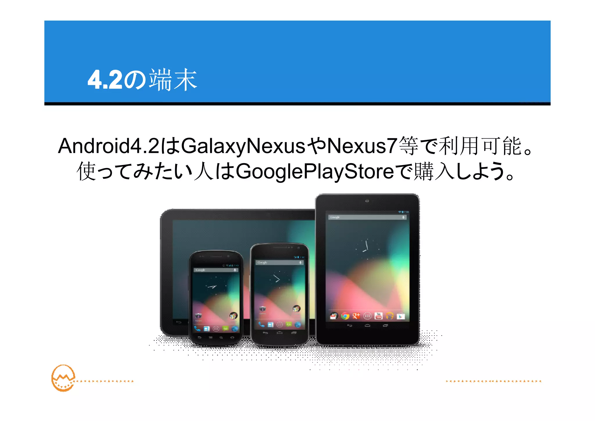 4.2
  4.2の端末

Android4.2はGalaxyNexusやNexus7等で利用可能。
 使ってみたい人はGooglePlayStoreで購入しよう。
 