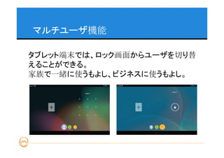 マルチユーザ機能

タブレット端末では、ロック画面からユーザを切り替
えることができる。
家族で一緒に使うもよし、ビジネスに使うもよし。
 