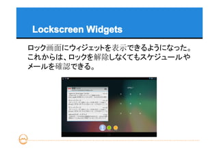 Lockscreen Widgets
ロック画面にウィジェットを表示できるようになった。
これからは、ロックを解除しなくてもスケジュールや
メールを確認できる。
 
