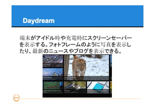 Daydream

端末がアイドル時や充電時にスクリーンセーバー
を表示する。フォトフレームのように写真を表示し
たり、最新のニュースやブログを表示できる。
 