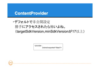 ContentProvider
・デフォルトで非公開設定
　勝手にアクセスされたら怖いよね。
　（targetSdkVersion,minSdkVersionが17以上）


           <provider ...
                      android:exported="false"/>
 
