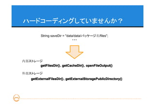 ハードコーディングしていませんか？

          String saveDir = "data/data/パッケージ名/files";
                                ・・・




内部ストレージ
      getFilesDir() getCacheDir() openFileOutput()
      getFilesDir()、getCacheDir()
                    getCacheDir()、openFileOutput()

外部ストレージ
    getExternalFilesDir() getExternalStoragePublicDirectory()
    getExternalFilesDir()、getExternalStoragePublicDirectory()
 