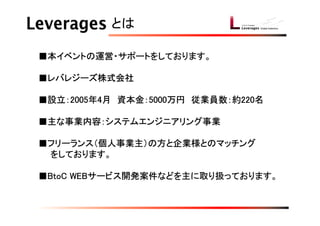 とは

■本イベントの運営・サポートをしております。

■レバレジーズ株式会社

■設立：2005年4月　資本金：5000万円　従業員数：約220名

■主な事業内容：システムエンジニアリング事業

■フリーランス（個人事業主）の方と企業様とのマッチング
　　をしております。

■BtoC WEBサービス開発案件などを主に取り扱っております。
 